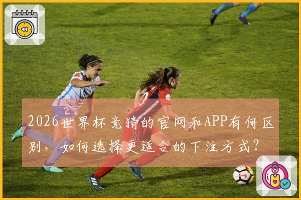 2026世界杯竞猜的官网和APP有何区别，如何选择更适合的下注方式？